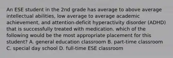 An ESE student in the 2nd grade has average to above average intellectual abilities, low average to average academic achievement, and attention-deficit hyperactivity disorder (ADHD) that is successfully treated with medication. which of the following would be the most appropriate placement for this student? A. general education classroom B. part-time classroom C. special day school D. full-time ESE classroom