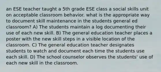 an ESE teacher taught a 5th grade ESE class a social skills unit on acceptable classroom behavior. what is the appropriate way to document skill maintenance in the students general ed classroom? A) The students maintain a log documenting their use of each new skill. B) The general education teacher places a poster with the new skill steps in a visible location of the classroom. C) The general education teacher designates students to watch and document each time the students use each skill. D) The school counselor observes the students' use of each new skill in the classroom.