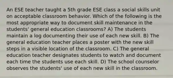 An ESE teacher taught a 5th grade ESE class a social skills unit on acceptable classroom behavior. Which of the following is the most appropriate way to document skill maintenance in the students' general education classrooms? A) The students maintain a log documenting their use of each new skill. B) The general education teacher places a poster with the new skill steps in a visible location of the classroom. C) The general education teacher designates students to watch and document each time the students use each skill. D) The school counselor observes the students' use of each new skill in the classroom.