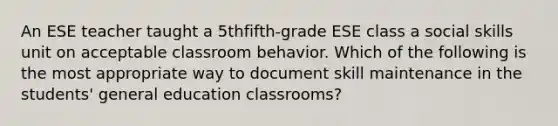 An ESE teacher taught a 5thfifth-grade ESE class a social skills unit on acceptable classroom behavior. Which of the following is the most appropriate way to document skill maintenance in the students' general education classrooms?