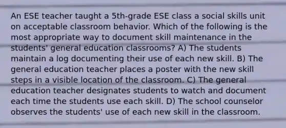 An ESE teacher taught a 5th-grade ESE class a social skills unit on acceptable classroom behavior. Which of the following is the most appropriate way to document skill maintenance in the students' general education classrooms? A) The students maintain a log documenting their use of each new skill. B) The general education teacher places a poster with the new skill steps in a visible location of the classroom. C) The general education teacher designates students to watch and document each time the students use each skill. D) The school counselor observes the students' use of each new skill in the classroom.