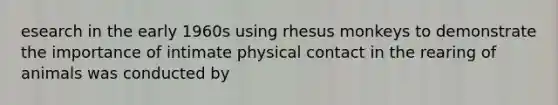 esearch in the early 1960s using rhesus monkeys to demonstrate the importance of intimate physical contact in the rearing of animals was conducted by