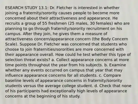 ESEARCH STUDY 13.1: Dr. Fletcher is interested in whether joining a fraternity/sorority causes people to become more concerned about their attractiveness and appearance. He recruits a group of 55 freshmen (25 males, 30 females) who are planning to go through fraternity/sorority recruitment on his campus. After they join, he gives them a measure of attractiveness concern/appearance concern (the Body Concern Scale). Suppose Dr. Fletcher was concerned that students who choose to join fraternities/sororities are more concerned with their appearance overall. How could he test whether this type of selection threat exists? a. Collect appearance concerns at more time points throughout the year from his subjects. b. Examine whether any events occurred on campus that year that may influence appearance concerns for all students. c. Compare baseline levels of appearance concerns in fraternity/sorority students versus the average college student. d. Check that none of his participants had exceptionally high levels of appearance concerns at the beginning of his study.