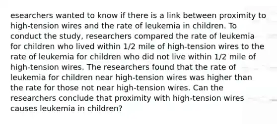 esearchers wanted to know if there is a link between proximity to​ high-tension wires and the rate of leukemia in children. To conduct the​ study, researchers compared the rate of leukemia for children who lived within​ 1/2 mile of​ high-tension wires to the rate of leukemia for children who did not live within​ 1/2 mile of​ high-tension wires. The researchers found that the rate of leukemia for children near​ high-tension wires was higher than the rate for those not near​ high-tension wires. Can the researchers conclude that proximity with​ high-tension wires causes leukemia in​ children?