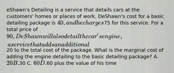 eShawn's Detailing is a service that details cars at the customers' homes or places of work. DeShawn's cost for a basic detailing package is 40, and he charges75 for this service. For a total price of 90, DeShawn will also detail the car's engine, a service that adds an additional20 to the total cost of the package. What is the marginal cost of adding the engine detailing to the basic detailing package? A. 20 B.30 C. 60 D.60 plus the value of his time