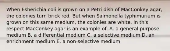 When Esherichia coli is grown on a Petri dish of MacConkey agar, the colonies turn brick red. But when Salmonella typhimurium is grown on this same medium, the colonies are white. In this respect MacConkey agar is an example of: A. a general purpose medium B. a differential medium C. a selective medium D. an enrichment medium E. a non-selective medium