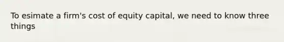 To esimate a firm's cost of equity capital, we need to know three things