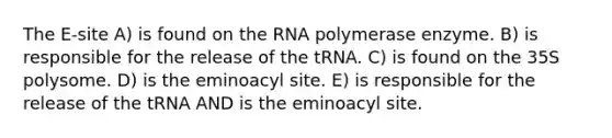 The E-site A) is found on the RNA polymerase enzyme. B) is responsible for the release of the tRNA. C) is found on the 35S polysome. D) is the eminoacyl site. E) is responsible for the release of the tRNA AND is the eminoacyl site.