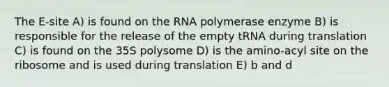 The E-site A) is found on the RNA polymerase enzyme B) is responsible for the release of the empty tRNA during translation C) is found on the 35S polysome D) is the amino-acyl site on the ribosome and is used during translation E) b and d