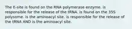 The E-site is found on the RNA polymerase enzyme. is responsible for the release of the tRNA. is found on the 35S polysome. is the aminoacyl site. is responsible for the release of the tRNA AND is the aminoacyl site.