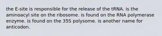 the E-site is responsible for the release of the tRNA. is the aminoacyl site on the ribosome. is found on the RNA polymerase enzyme. is found on the 35S polysome. is another name for anticodon.