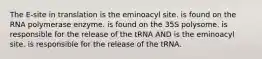 The E-site in translation is the eminoacyl site. is found on the RNA polymerase enzyme. is found on the 35S polysome. is responsible for the release of the tRNA AND is the eminoacyl site. is responsible for the release of the tRNA.