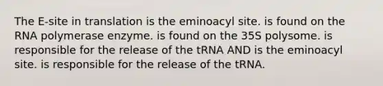 The E-site in translation is the eminoacyl site. is found on the RNA polymerase enzyme. is found on the 35S polysome. is responsible for the release of the tRNA AND is the eminoacyl site. is responsible for the release of the tRNA.