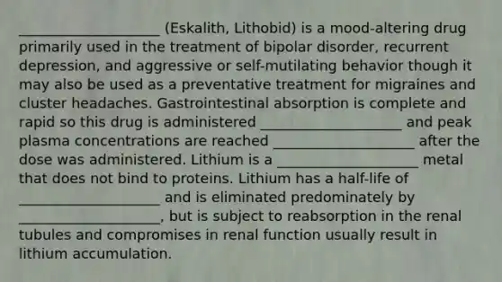 ____________________ (Eskalith, Lithobid) is a mood-altering drug primarily used in the treatment of bipolar disorder, recurrent depression, and aggressive or self-mutilating behavior though it may also be used as a preventative treatment for migraines and cluster headaches. Gastrointestinal absorption is complete and rapid so this drug is administered ____________________ and peak plasma concentrations are reached ____________________ after the dose was administered. Lithium is a ____________________ metal that does not bind to proteins. Lithium has a half-life of ____________________ and is eliminated predominately by ____________________, but is subject to reabsorption in the renal tubules and compromises in renal function usually result in lithium accumulation.