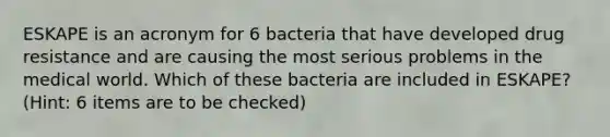 ESKAPE is an acronym for 6 bacteria that have developed drug resistance and are causing the most serious problems in the medical world. Which of these bacteria are included in ESKAPE? (Hint: 6 items are to be checked)