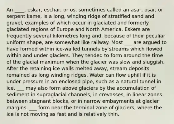 An ____, eskar, eschar, or os, sometimes called an asar, osar, or serpent kame, is a long, winding ridge of stratified sand and gravel, examples of which occur in glaciated and formerly glaciated regions of Europe and North America. Eskers are frequently several kilometres long and, because of their peculiar uniform shape, are somewhat like railway. Most ___ are argued to have formed within ice-walled tunnels by streams which flowed within and under glaciers. They tended to form around the time of the glacial maximum when the glacier was slow and sluggish. After the retaining ice walls melted away, stream deposits remained as long winding ridges. Water can flow uphill if it is under pressure in an enclosed pipe, such as a natural tunnel in ice. ___ may also form above glaciers by the accumulation of sediment in supraglacial channels, in crevasses, in linear zones between stagnant blocks, or in narrow embayments at glacier margins. ___ form near the terminal zone of glaciers, where the ice is not moving as fast and is relatively thin.