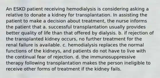 An ESKD patient receiving hemodialysis is considering asking a relative to donate a kidney for transplantation. In assisting the patient to make a decision about treatment, the nurse informs the patient that a. successful transplantation usually provides better quality of life than that offered by dialysis. b. if rejection of the transplanted kidney occurs, no further treatment for the renal failure is available. c. hemodialysis replaces the normal functions of the kidneys, and patients do not have to live with the continual fear of rejection. d. the immunosuppressive therapy following transplantation makes the person ineligible to receive other forms of treatment if the kidney fails.