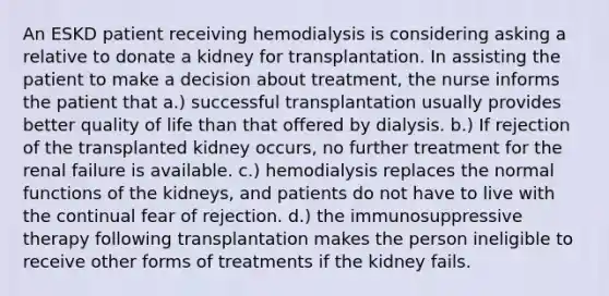 An ESKD patient receiving hemodialysis is considering asking a relative to donate a kidney for transplantation. In assisting the patient to make a decision about treatment, the nurse informs the patient that a.) successful transplantation usually provides better quality of life than that offered by dialysis. b.) If rejection of the transplanted kidney occurs, no further treatment for the renal failure is available. c.) hemodialysis replaces the normal functions of the kidneys, and patients do not have to live with the continual fear of rejection. d.) the immunosuppressive therapy following transplantation makes the person ineligible to receive other forms of treatments if the kidney fails.