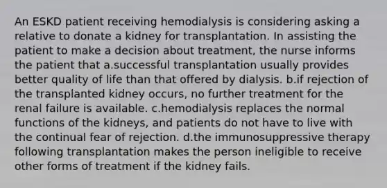 An ESKD patient receiving hemodialysis is considering asking a relative to donate a kidney for transplantation. In assisting the patient to make a decision about treatment, the nurse informs the patient that a.successful transplantation usually provides better quality of life than that offered by dialysis. b.if rejection of the transplanted kidney occurs, no further treatment for the renal failure is available. c.hemodialysis replaces the normal functions of the kidneys, and patients do not have to live with the continual fear of rejection. d.the immunosuppressive therapy following transplantation makes the person ineligible to receive other forms of treatment if the kidney fails.