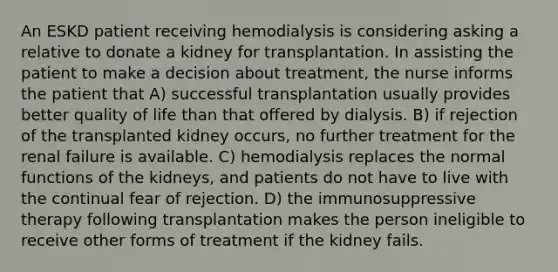 An ESKD patient receiving hemodialysis is considering asking a relative to donate a kidney for transplantation. In assisting the patient to make a decision about treatment, the nurse informs the patient that A) successful transplantation usually provides better quality of life than that offered by dialysis. B) if rejection of the transplanted kidney occurs, no further treatment for the renal failure is available. C) hemodialysis replaces the normal functions of the kidneys, and patients do not have to live with the continual fear of rejection. D) the immunosuppressive therapy following transplantation makes the person ineligible to receive other forms of treatment if the kidney fails.