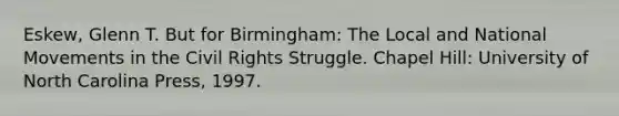 Eskew, Glenn T. But for Birmingham: The Local and National Movements in the Civil Rights Struggle. Chapel Hill: University of North Carolina Press, 1997.