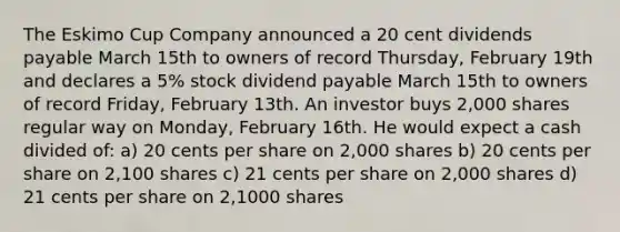 The Eskimo Cup Company announced a 20 cent dividends payable March 15th to owners of record Thursday, February 19th and declares a 5% stock dividend payable March 15th to owners of record Friday, February 13th. An investor buys 2,000 shares regular way on Monday, February 16th. He would expect a cash divided of: a) 20 cents per share on 2,000 shares b) 20 cents per share on 2,100 shares c) 21 cents per share on 2,000 shares d) 21 cents per share on 2,1000 shares