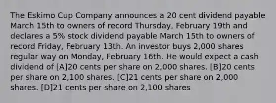 The Eskimo Cup Company announces a 20 cent dividend payable March 15th to owners of record Thursday, February 19th and declares a 5% stock dividend payable March 15th to owners of record Friday, February 13th. An investor buys 2,000 shares regular way on Monday, February 16th. He would expect a cash dividend of [A]20 cents per share on 2,000 shares. [B]20 cents per share on 2,100 shares. [C]21 cents per share on 2,000 shares. [D]21 cents per share on 2,100 shares