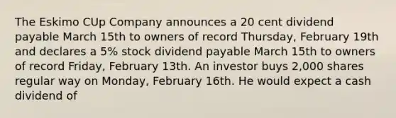 The Eskimo CUp Company announces a 20 cent dividend payable March 15th to owners of record Thursday, February 19th and declares a 5% stock dividend payable March 15th to owners of record Friday, February 13th. An investor buys 2,000 shares regular way on Monday, February 16th. He would expect a cash dividend of