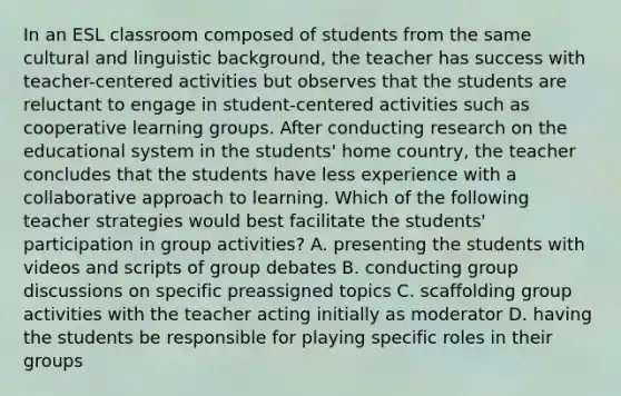 In an ESL classroom composed of students from the same cultural and linguistic background, the teacher has success with teacher-centered activities but observes that the students are reluctant to engage in student-centered activities such as cooperative learning groups. After conducting research on the educational system in the students' home country, the teacher concludes that the students have less experience with a collaborative approach to learning. Which of the following teacher strategies would best facilitate the students' participation in group activities? A. presenting the students with videos and scripts of group debates B. conducting <a href='https://www.questionai.com/knowledge/k7AcVznlb6-group-discussion' class='anchor-knowledge'>group discussion</a>s on specific preassigned topics C. scaffolding group activities with the teacher acting initially as moderator D. having the students be responsible for playing specific roles in their groups