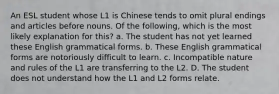 An ESL student whose L1 is Chinese tends to omit plural endings and articles before nouns. Of the following, which is the most likely explanation for this? a. The student has not yet learned these English grammatical forms. b. These English grammatical forms are notoriously difficult to learn. c. Incompatible nature and rules of the L1 are transferring to the L2. D. The student does not understand how the L1 and L2 forms relate.