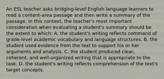 An ESL teacher asks bridging-level English language learners to read a content-area passage and then write a summary of the passage. In this context, the teacher's most important consideration when evaluating a student's summary should be the extent to which: A. the student's writing reflects command of grade-level academic vocabulary and language structures. B. the student used evidence from the text to support his or her arguments and analysis. C. the student produced clear, coherent, and well-organized writing that is appropriate to the task. D. the student's writing reflects comprehension of the text's target concepts.