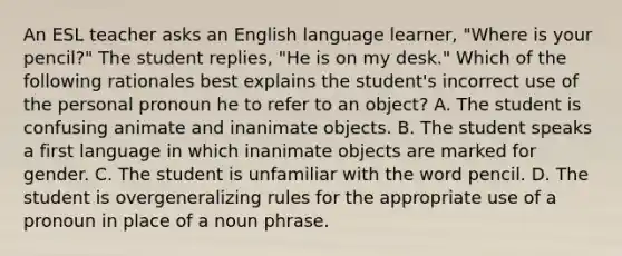 An ESL teacher asks an English language learner, "Where is your pencil?" The student replies, "He is on my desk." Which of the following rationales best explains the student's incorrect use of the personal pronoun he to refer to an object? A. The student is confusing animate and inanimate objects. B. The student speaks a first language in which inanimate objects are marked for gender. C. The student is unfamiliar with the word pencil. D. The student is overgeneralizing rules for the appropriate use of a pronoun in place of a noun phrase.