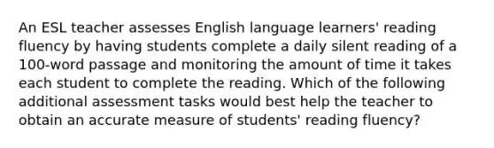 An ESL teacher assesses English language learners' reading fluency by having students complete a daily silent reading of a 100-word passage and monitoring the amount of time it takes each student to complete the reading. Which of the following additional assessment tasks would best help the teacher to obtain an accurate measure of students' reading fluency?