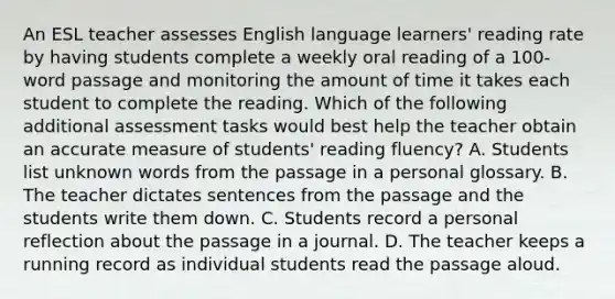 An ESL teacher assesses English language learners' reading rate by having students complete a weekly oral reading of a 100-word passage and monitoring the amount of time it takes each student to complete the reading. Which of the following additional assessment tasks would best help the teacher obtain an accurate measure of students' reading fluency? A. Students list unknown words from the passage in a personal glossary. B. The teacher dictates sentences from the passage and the students write them down. C. Students record a personal reflection about the passage in a journal. D. The teacher keeps a running record as individual students read the passage aloud.