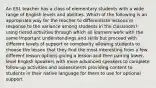 An ESL teacher has a class of elementary students with a wide range of English levels and abilities. Which of the following is an appropriate way for the teacher to differentiate lessons in response to the variance among students in the classroom? ​​using tiered activities through which all learners work with the same important understandings and skills but proceed with different levels of support or complexity allowing students to choose the lesson that they find the most interesting from a few different lesson options giving a lesson and then pairing lower-level English speakers with more advanced speakers to complete follow-up activities and assessments providing content to students in their native language for them to use for optional support