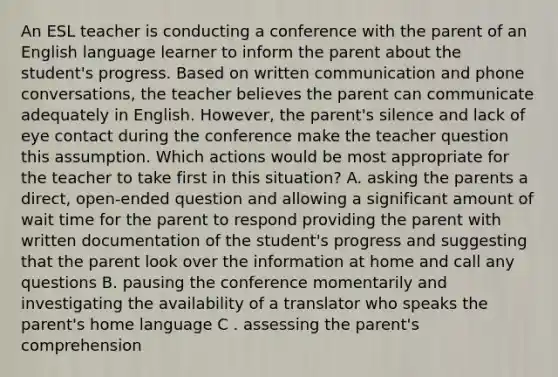 An ESL teacher is conducting a conference with the parent of an English language learner to inform the parent about the student's progress. Based on written communication and phone conversations, the teacher believes the parent can communicate adequately in English. However, the parent's silence and lack of eye contact during the conference make the teacher question this assumption. Which actions would be most appropriate for the teacher to take first in this situation? A. asking the parents a direct, open-ended question and allowing a significant amount of wait time for the parent to respond providing the parent with written documentation of the student's progress and suggesting that the parent look over the information at home and call any questions B. pausing the conference momentarily and investigating the availability of a translator who speaks the parent's home language C . assessing the parent's comprehension