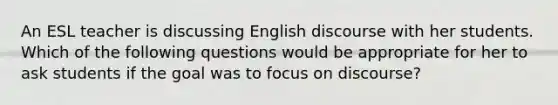 An ESL teacher is discussing English discourse with her students. Which of the following questions would be appropriate for her to ask students if the goal was to focus on discourse?