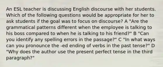 An ESL teacher is discussing English discourse with her students. Which of the following questions would be appropriate for her to ask students if the goal was to focus on discourse? A "Are the grammatical patterns different when the employee is talking to his boss compared to when he is talking to his friend?" B "Can you identify any spelling errors in the passage?" C "In what ways can you pronounce the -ed ending of verbs in the past tense?" D "Why does the author use the present perfect tense in the third paragraph?"