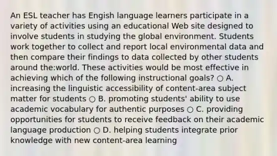 An ESL teacher has Engish language learners participate in a variety of activities using an educational Web site designed to involve students in studying the global environment. Students work together to collect and report local environmental data and then compare their findings to data collected by other students around the:world. These activities would be most effective in achieving which of the following instructional goals? ○ A. increasing the linguistic accessibility of content-area subject matter for students ○ B. promoting students' ability to use academic vocabulary for authentic purposes ○ C. providing opportunities for students to receive feedback on their academic language production ○ D. helping students integrate prior knowledge with new content-area learning