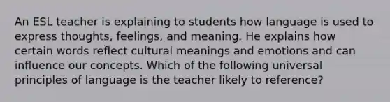 An ESL teacher is explaining to students how language is used to express thoughts, feelings, and meaning. He explains how certain words reflect cultural meanings and emotions and can influence our concepts. Which of the following universal principles of language is the teacher likely to reference?