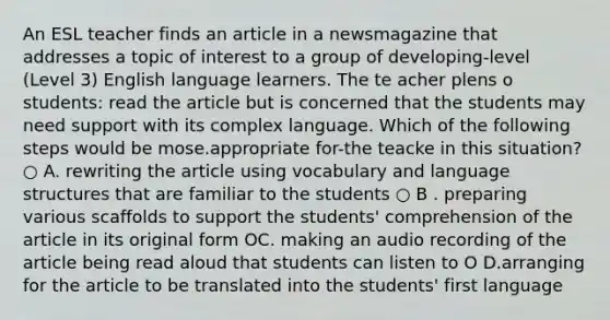 An ESL teacher finds an article in a newsmagazine that addresses a topic of interest to a group of developing-level (Level 3) English language learners. The te acher plens o students: read the article but is concerned that the students may need support with its complex language. Which of the following steps would be mose.appropriate for-the teacke in this situation? ○ A. rewriting the article using vocabulary and language structures that are familiar to the students ○ B . preparing various scaffolds to support the students' comprehension of the article in its original form OC. making an audio recording of the article being read aloud that students can listen to O D.arranging for the article to be translated into the students' first language