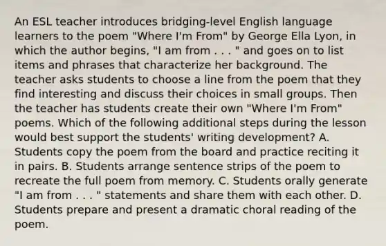 An ESL teacher introduces bridging-level English language learners to the poem "Where I'm From" by George Ella Lyon, in which the author begins, "I am from . . . " and goes on to list items and phrases that characterize her background. The teacher asks students to choose a line from the poem that they find interesting and discuss their choices in small groups. Then the teacher has students create their own "Where I'm From" poems. Which of the following additional steps during the lesson would best support the students' writing development? A. Students copy the poem from the board and practice reciting it in pairs. B. Students arrange sentence strips of the poem to recreate the full poem from memory. C. Students orally generate "I am from . . . " statements and share them with each other. D. Students prepare and present a dramatic choral reading of the poem.