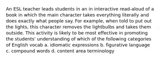 An ESL teacher leads students in an in interactive read-aloud of a book in which the main character takes everything literally and does exactly what people say. For example, when told to put out the lights, this character removes the lightbulbs and takes them outside. This activity is likely to be most effective in promoting the students' understanding of which of the following categories of English vocab a. idiomatic expressions b. figurative language c. compound words d. content area terminology