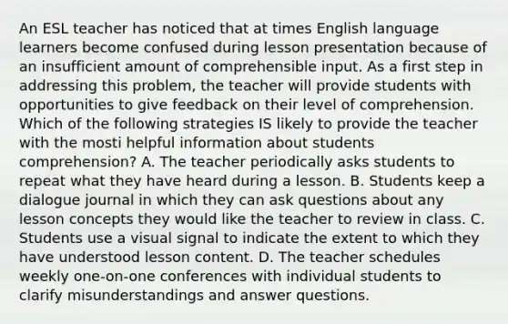 An ESL teacher has noticed that at times English language learners become confused during lesson presentation because of an insufficient amount of comprehensible input. As a first step in addressing this problem, the teacher will provide students with opportunities to give feedback on their level of comprehension. Which of the following strategies IS likely to provide the teacher with the mosti helpful information about students comprehension? A. The teacher periodically asks students to repeat what they have heard during a lesson. B. Students keep a dialogue journal in which they can ask questions about any lesson concepts they would like the teacher to review in class. C. Students use a visual signal to indicate the extent to which they have understood lesson content. D. The teacher schedules weekly one-on-one conferences with individual students to clarify misunderstandings and answer questions.