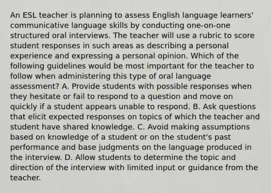 An ESL teacher is planning to assess English language learners' communicative language skills by conducting one-on-one structured oral interviews. The teacher will use a rubric to score student responses in such areas as describing a personal experience and expressing a personal opinion. Which of the following guidelines would be most important for the teacher to follow when administering this type of oral language assessment? A. Provide students with possible responses when they hesitate or fail to respond to a question and move on quickly if a student appears unable to respond. B. Ask questions that elicit expected responses on topics of which the teacher and student have shared knowledge. C. Avoid making assumptions based on knowledge of a student or on the student's past performance and base judgments on the language produced in the interview. D. Allow students to determine the topic and direction of the interview with limited input or guidance from the teacher.