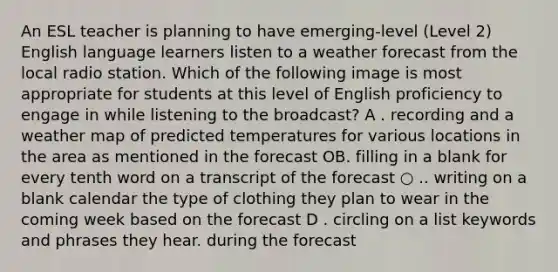 An ESL teacher is planning to have emerging-level (Level 2) English language learners listen to a weather forecast from the local radio station. Which of the following image is most appropriate for students at this level of English proficiency to engage in while listening to the broadcast? A . recording and a weather map of predicted temperatures for various locations in the area as mentioned in the forecast OB. filling in a blank for every tenth word on a transcript of the forecast ○ .. writing on a blank calendar the type of clothing they plan to wear in the coming week based on the forecast D . circling on a list keywords and phrases they hear. during the forecast