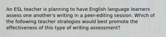 An ESL teacher is planning to have English language learners assess one another's writing in a peer-editing session. Which of the following teacher strategies would best promote the effectiveness of this type of writing assessment?