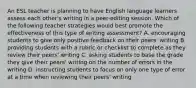 An ESL teacher is planning to have English language learners assess each other's writing in a peer-editing session. Which of the following teacher strategies would best promote the effectiveness of this type of writing assessment? A. encouraging students to give only positive feedback on their peers' writing B. providing students with a rubric or checklist to complete as they review their peers' writing C. asking students to base the grade they give their peers' writing on the number of errors in the writing D. instructing students to focus on only one type of error at a time when reviewing their peers' writing