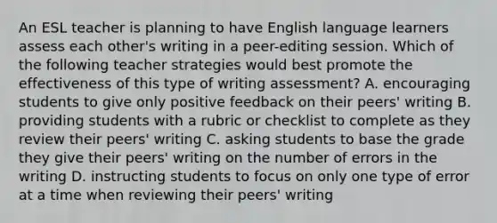 An ESL teacher is planning to have English language learners assess each other's writing in a peer-editing session. Which of the following teacher strategies would best promote the effectiveness of this type of writing assessment? A. encouraging students to give only positive feedback on their peers' writing B. providing students with a rubric or checklist to complete as they review their peers' writing C. asking students to base the grade they give their peers' writing on the number of errors in the writing D. instructing students to focus on only one type of error at a time when reviewing their peers' writing