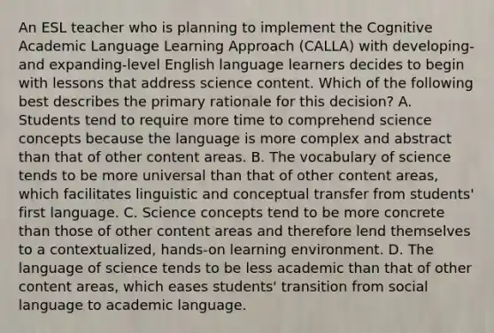 An ESL teacher who is planning to implement the Cognitive Academic Language Learning Approach (CALLA) with developing- and expanding-level English language learners decides to begin with lessons that address science content. Which of the following best describes the primary rationale for this decision? A. Students tend to require more time to comprehend science concepts because the language is more complex and abstract than that of other content areas. B. The vocabulary of science tends to be more universal than that of other content areas, which facilitates linguistic and conceptual transfer from students' first language. C. Science concepts tend to be more concrete than those of other content areas and therefore lend themselves to a contextualized, hands-on learning environment. D. The language of science tends to be less academic than that of other content areas, which eases students' transition from social language to academic language.